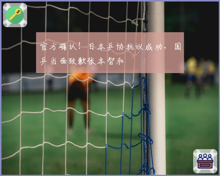 官方确认！日本乒协抗议成功，国乒当面致歉张本智和