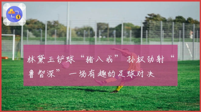 林黛玉铲球“猪八戒” 孙权劲射“鲁智深” 一场有趣的足球对决