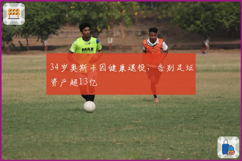 34岁奥斯卡因健康退役，告别足坛资产超13亿