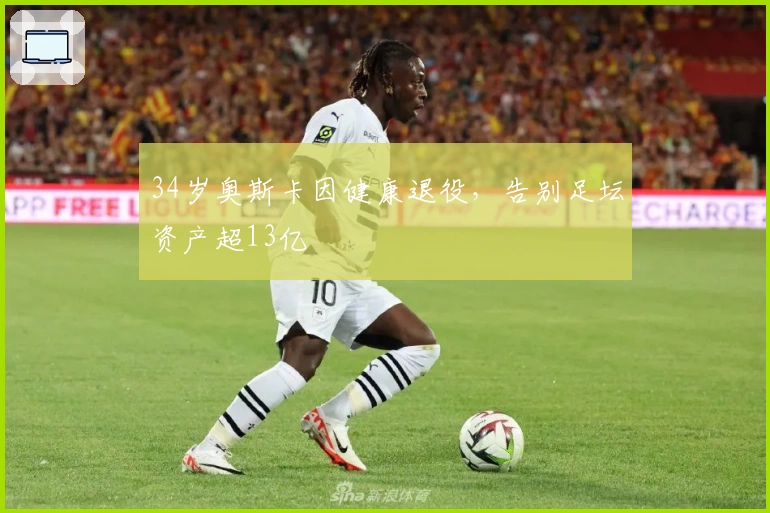 34岁奥斯卡因健康退役，告别足坛资产超13亿