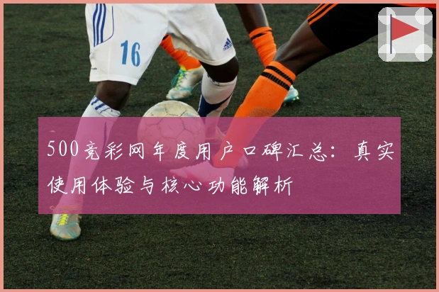 500竞彩网年度用户口碑汇总：真实使用体验与核心功能解析
