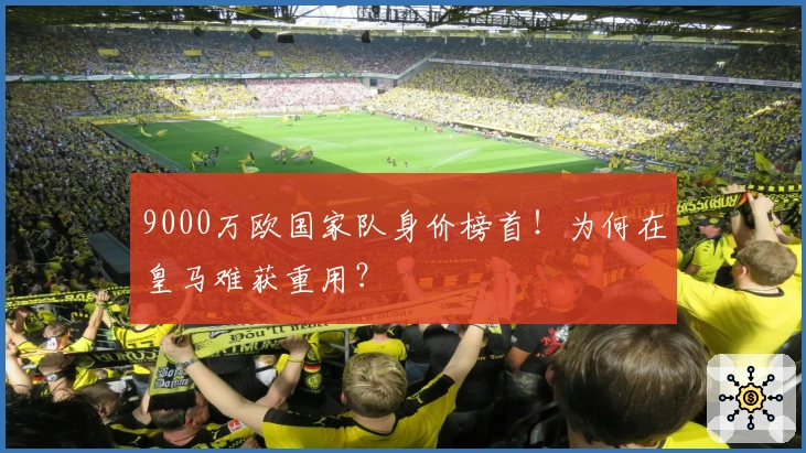 9000万欧国家队身价榜首！为何在皇马难获重用？