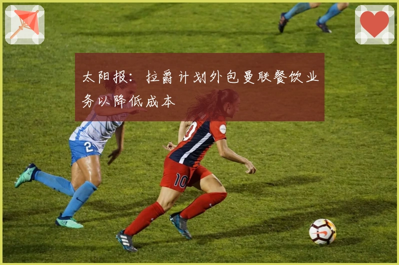 太阳报：拉爵计划外包曼联餐饮业务以降低成本