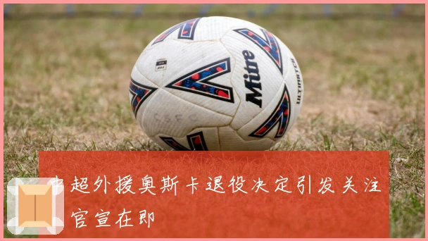 中超外援奥斯卡退役决定引发关注，官宣在即