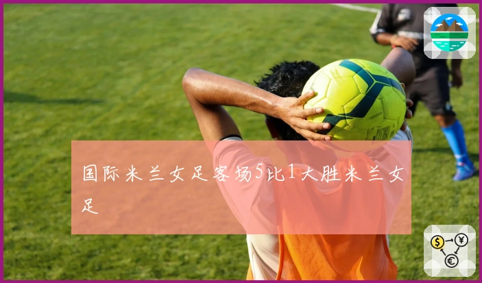 国际米兰女足客场5比1大胜米兰女足