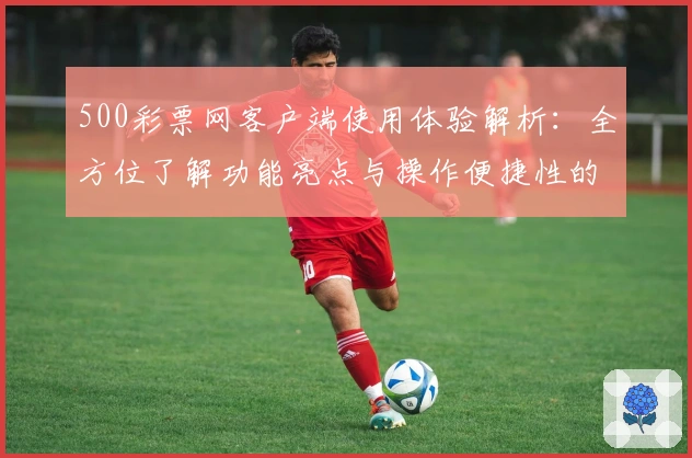 500彩票网客户端使用体验解析：全方位了解功能亮点与操作便捷性的真实感受
