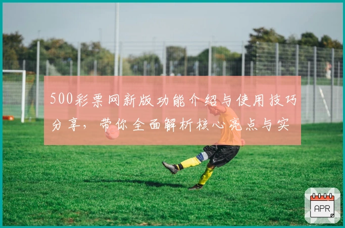 500彩票网新版功能介绍与使用技巧分享，带你全面解析核心亮点与实用优势