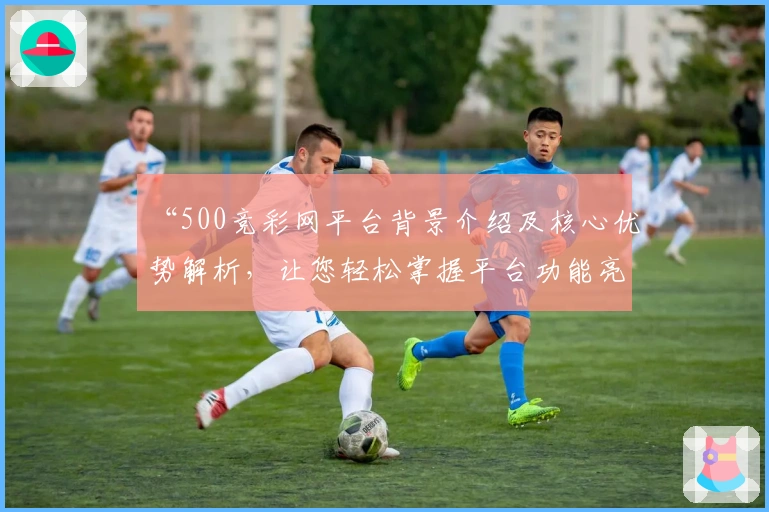 “500竞彩网平台背景介绍及核心优势解析，让您轻松掌握平台功能亮点”