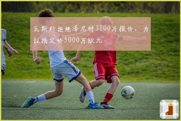 瓦斯科拒绝泽尼特3100万报价，为拉扬定价5000万欧元