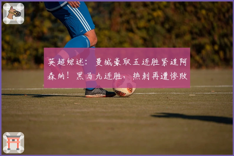 英超综述：曼城豪取五连胜紧追阿森纳！黑马九连胜，热刺再遭惨败