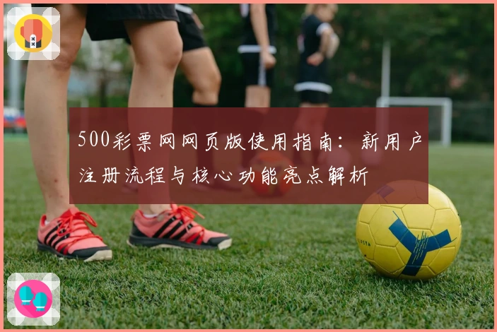500彩票网网页版使用指南：新用户注册流程与核心功能亮点解析
