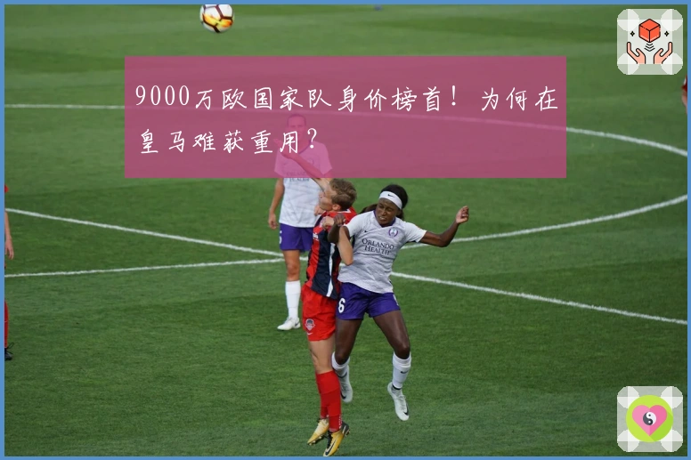 9000万欧国家队身价榜首！为何在皇马难获重用？