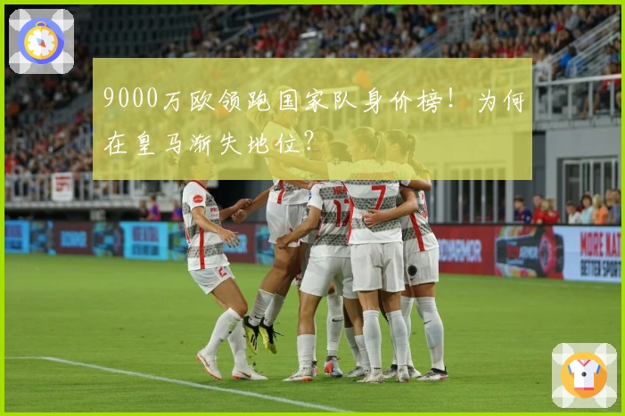 9000万欧领跑国家队身价榜！为何在皇马渐失地位？