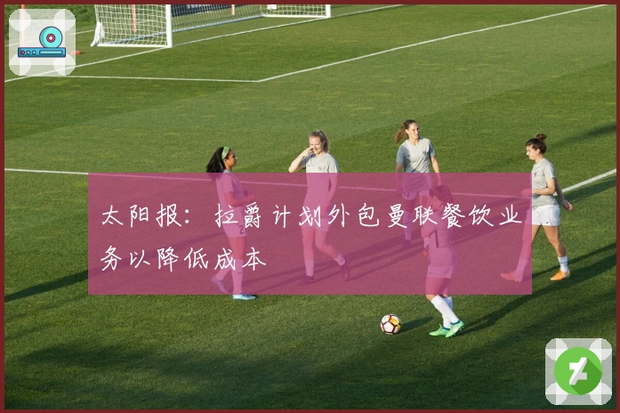 太阳报：拉爵计划外包曼联餐饮业务以降低成本