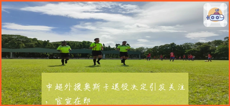 中超外援奥斯卡退役决定引发关注，官宣在即